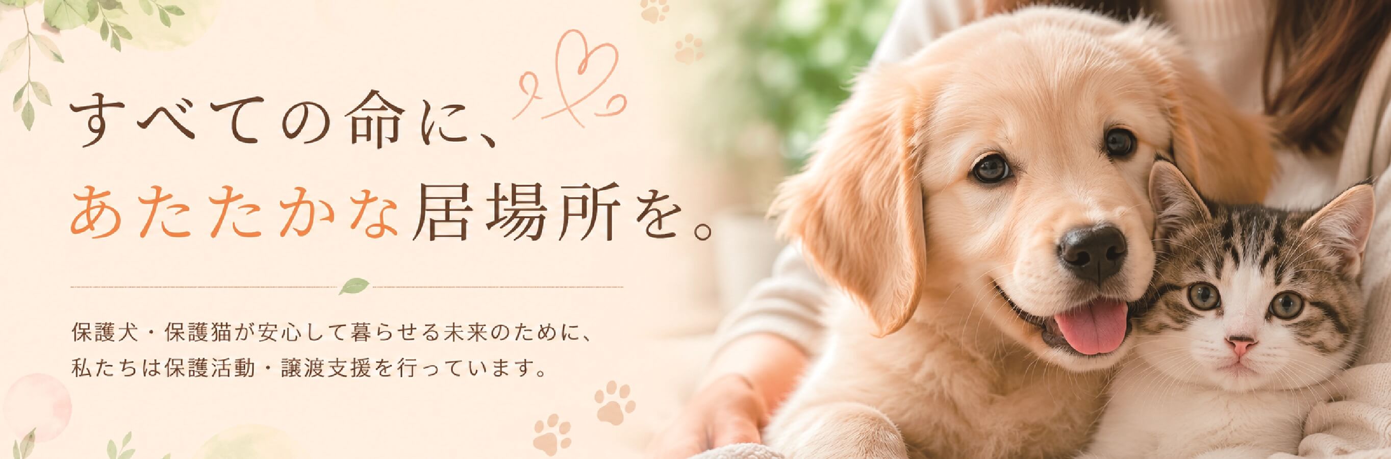 すべての命に、 あたたかな居場所を。  保護犬・保護猫が安心して暮らせる未来のために、 私たちは保護活動・譲渡支援を行っています。